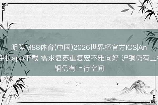 明陞M88体育(中国)2026世界杯官方IOS|Android手机app下载 需求复苏重复宏不雅向好 沪铜仍有上行空间