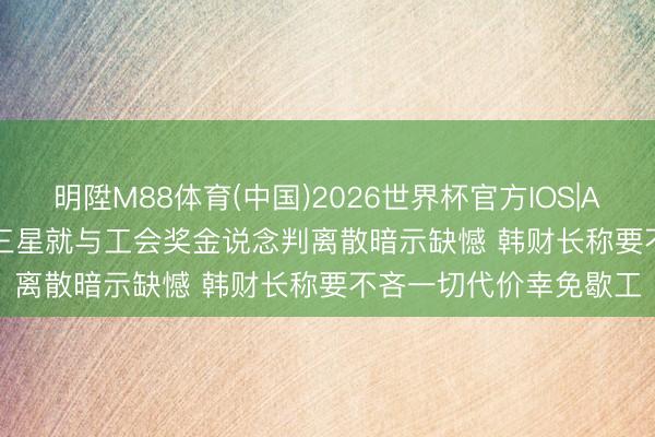 明陞M88体育(中国)2026世界杯官方IOS|Android手机app下载 三星就与工会奖金说念判离散暗示缺憾 韩财长称要不吝一切代价幸免歇工