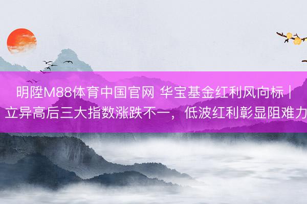 明陞M88体育中国官网 华宝基金红利风向标 | 立异高后三大指数涨跌不一，低波红利彰显阻难力