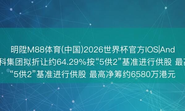 明陞M88体育(中国)2026世界杯官方IOS|Android手机app下载 数科集团拟折让约64.29%按“5供2”基准进行供股 最高净筹约6580万港元