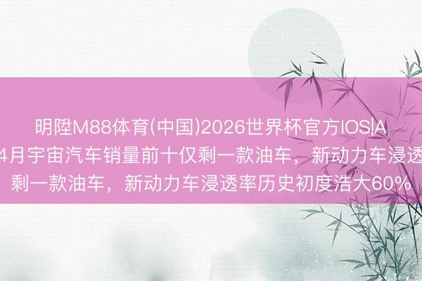 明陞M88体育(中国)2026世界杯官方IOS|Android手机app下载 4月宇宙汽车销量前十仅剩一款油车，新动力车浸透率历史初度浩大60%