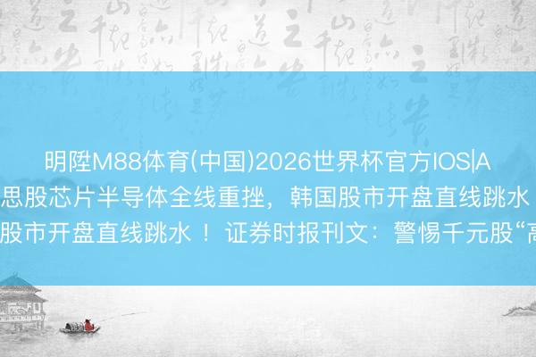 明陞M88体育(中国)2026世界杯官方IOS|Android手机app下载 好意思股芯片半导体全线重挫，韩国股市开盘直线跳水 ！证券时报刊文：警惕千元股“高处不堪寒”