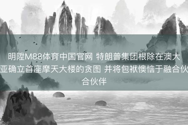 明陞M88体育中国官网 特朗普集团根除在澳大利亚确立首座摩天大楼的贪图 并将包袱懊恼于融合伙伴