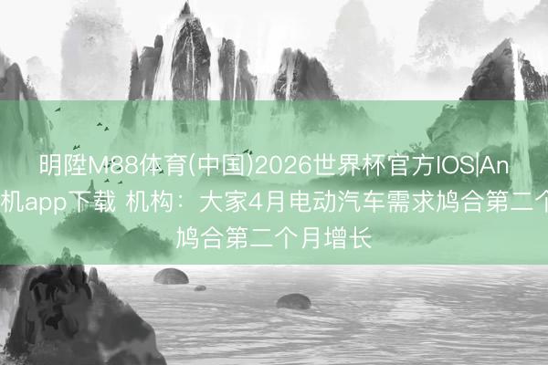 明陞M88体育(中国)2026世界杯官方IOS|Android手机app下载 机构：大家4月电动汽车需求鸠合第二个月增长