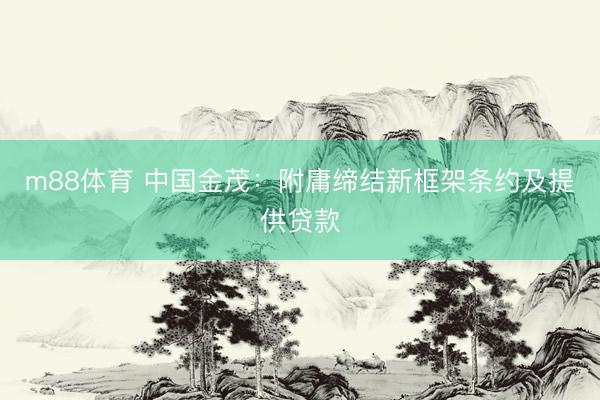 m88体育 中国金茂：附庸缔结新框架条约及提供贷款