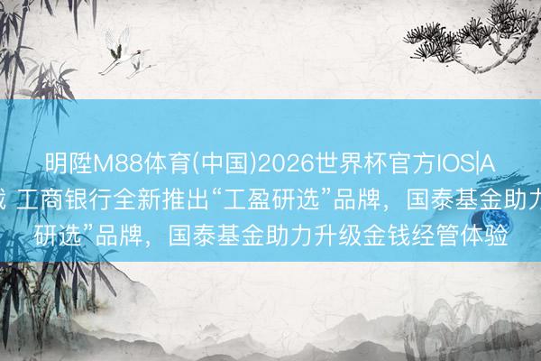 明陞M88体育(中国)2026世界杯官方IOS|Android手机app下载 工商银行全新推出“工盈研选”品牌，国泰基金助力升级金钱经管体验