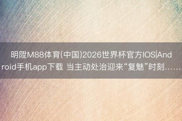 明陞M88体育(中国)2026世界杯官方IOS|Android手机app下载 当主动处治迎来“复魅”时刻……