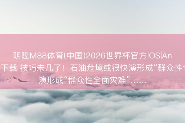 明陞M88体育(中国)2026世界杯官方IOS|Android手机app下载 技巧未几了！石油危境或很快演形成“群众性全面灾难”……