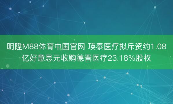 明陞M88体育中国官网 瑛泰医疗拟斥资约1.08亿好意思元收购德晋医疗23.18%股权