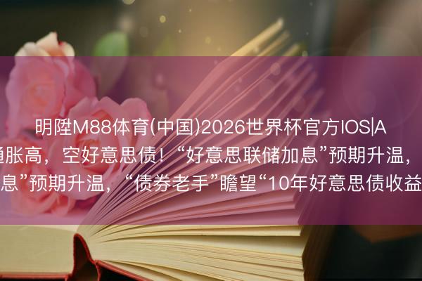 明陞M88体育(中国)2026世界杯官方IOS|Android手机app下载 通胀高，空好意思债！“好意思联储加息”预期升温，“债券老手”瞻望“10年好意思债收益率本年破5%”