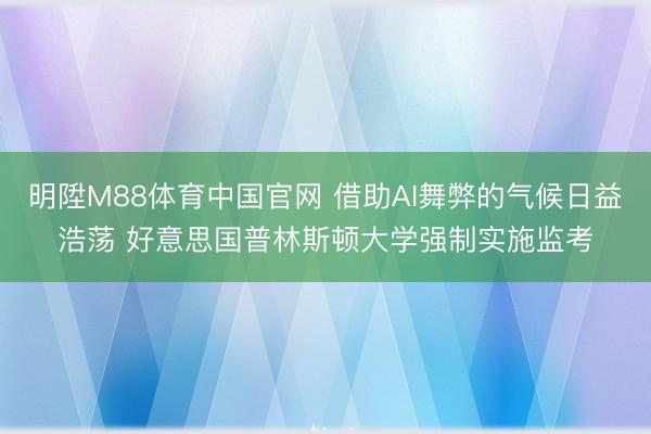 明陞M88体育中国官网 借助AI舞弊的气候日益浩荡 好意思国普林斯顿大学强制实施监考