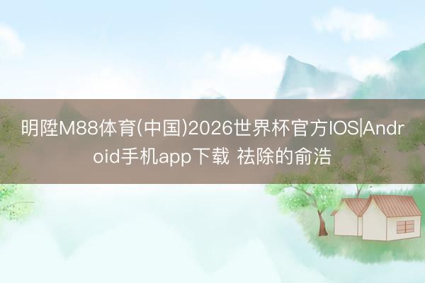 明陞M88体育(中国)2026世界杯官方IOS|Android手机app下载 祛除的俞浩