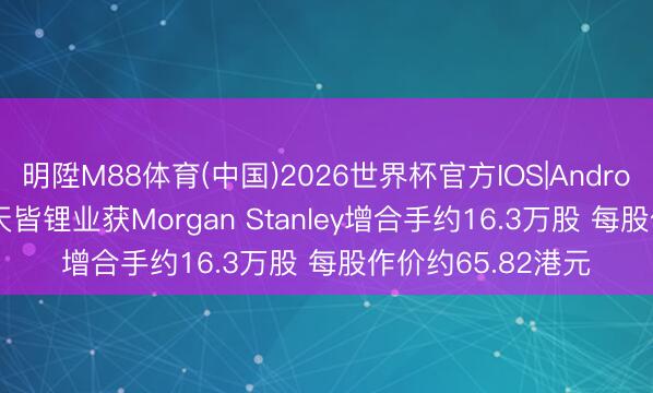 明陞M88体育(中国)2026世界杯官方IOS|Android手机app下载 天皆锂业获Morgan Stanley增合手约16.3万股 每股作价约65.82港元