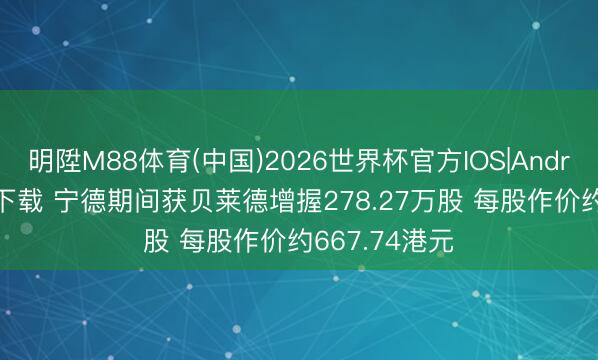 明陞M88体育(中国)2026世界杯官方IOS|Android手机app下载 宁德期间获贝莱德增握278.27万股 每股作价约667.74港元