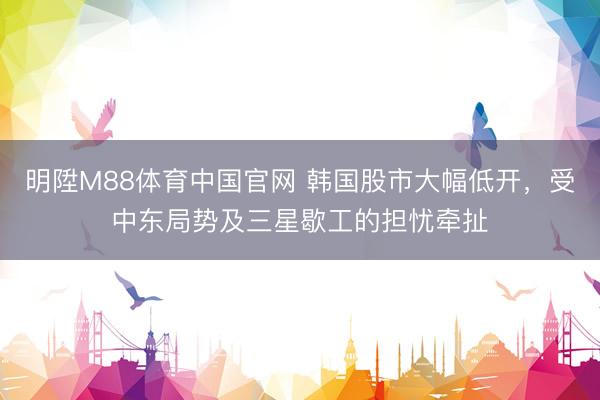 明陞M88体育中国官网 韩国股市大幅低开，受中东局势及三星歇工的担忧牵扯