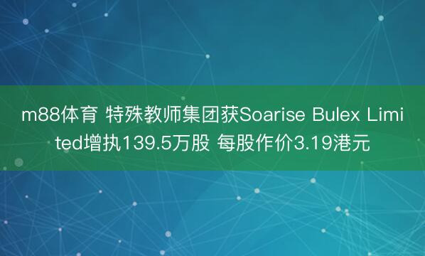 m88体育 特殊教师集团获Soarise Bulex Limited增执139.5万股 每股作价3.19港元