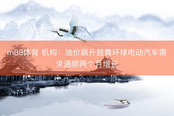 m88体育 机构:油价飙升鼓舞环球电动汽车需求通顺两个月增长