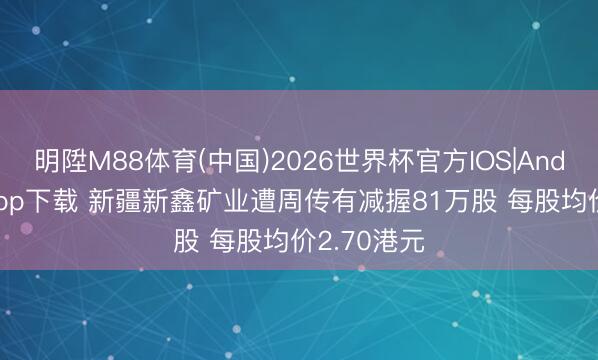 明陞M88体育(中国)2026世界杯官方IOS|Android手机app下载 新疆新鑫矿业遭周传有减握81万股 每股均价2.70港元