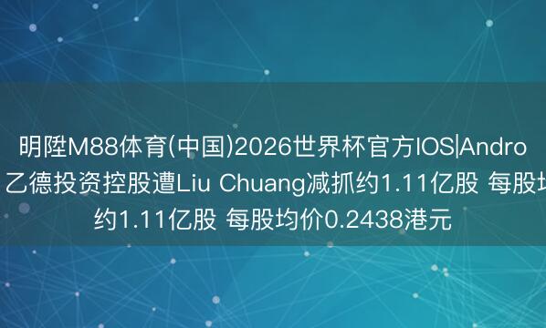 明陞M88体育(中国)2026世界杯官方IOS|Android手机app下载 乙德投资控股遭Liu Chuang减抓约1.11亿股 每股均价0.2438港元