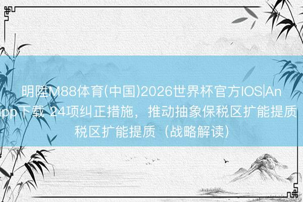 明陞M88体育(中国)2026世界杯官方IOS|Android手机app下载 24项纠正措施，推动抽象保税区扩能提质（战略解读）