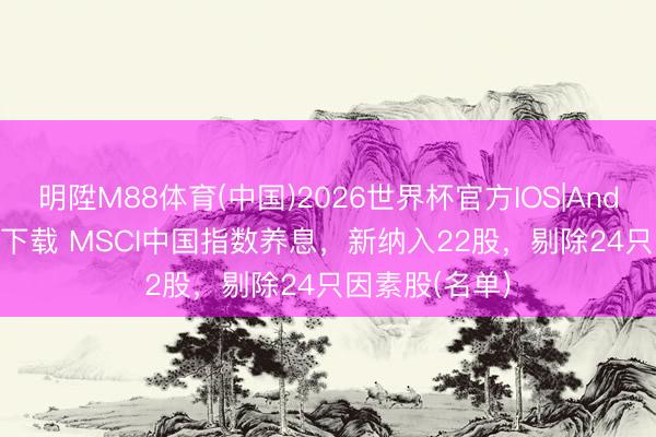 明陞M88体育(中国)2026世界杯官方IOS|Android手机app下载 MSCI中国指数养息，新纳入22股，剔除24只因素股(名单)