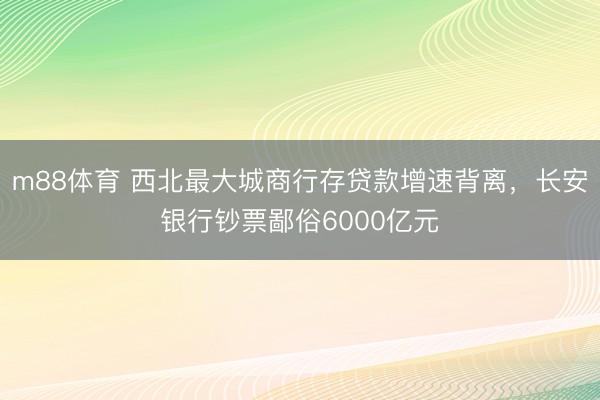 m88体育 西北最大城商行存贷款增速背离，长安银行钞票鄙俗6000亿元