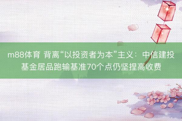 m88体育 背离“以投资者为本”主义：中信建投基金居品跑输基准70个点仍坚捏高收费