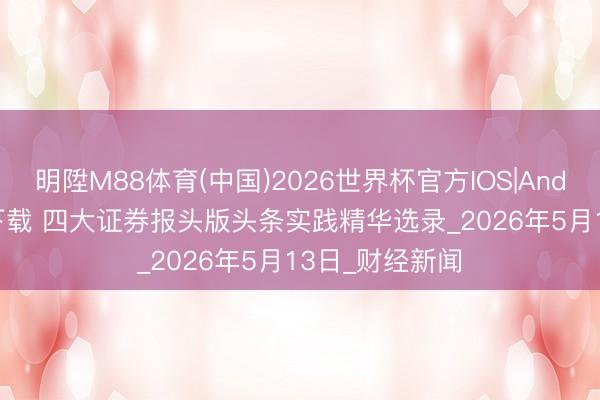 明陞M88体育(中国)2026世界杯官方IOS|Android手机app下载 四大证券报头版头条实践精华选录_2026年5月13日_财经新闻