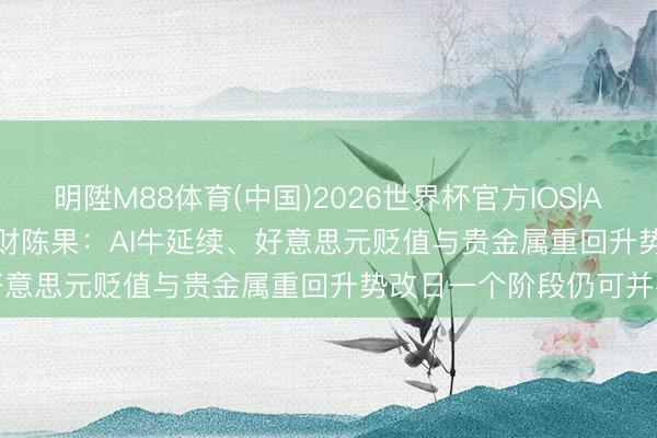 明陞M88体育(中国)2026世界杯官方IOS|Android手机app下载 东财陈果：AI牛延续、好意思元贬值与贵金属重回升势改日一个阶段仍可并存