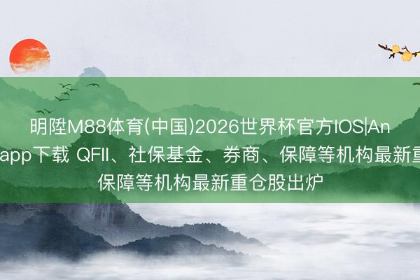 明陞M88体育(中国)2026世界杯官方IOS|Android手机app下载 QFII、社保基金、券商、保障等机构最新重仓股出炉