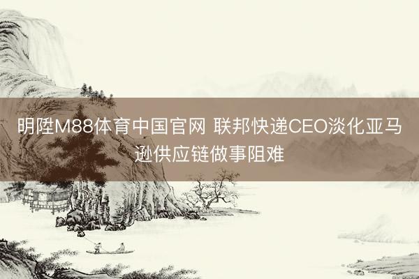 明陞M88体育中国官网 联邦快递CEO淡化亚马逊供应链做事阻难