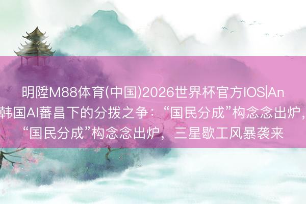 明陞M88体育(中国)2026世界杯官方IOS|Android手机app下载 韩国AI蕃昌下的分拨之争：“国民分成”构念念出炉，三星歇工风暴袭来