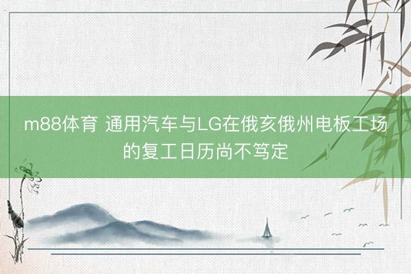 m88体育 通用汽车与LG在俄亥俄州电板工场的复工日历尚不笃定