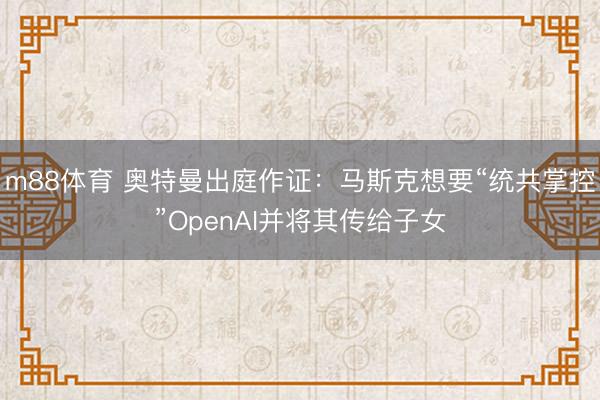 m88体育 奥特曼出庭作证：马斯克想要“统共掌控”OpenAI并将其传给子女
