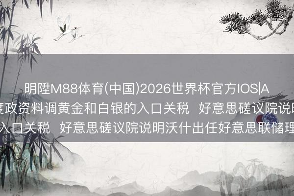 明陞M88体育(中国)2026世界杯官方IOS|Android手机app下载 印度政资料调黄金和白银的入口关税  好意思磋议院说明沃什出任好意思联储理事