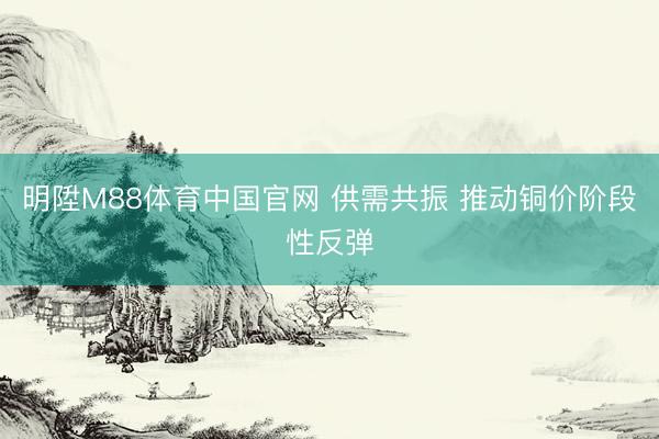 明陞M88体育中国官网 供需共振 推动铜价阶段性反弹