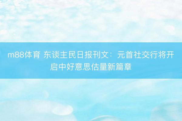 m88体育 东谈主民日报刊文：元首社交行将开启中好意思估量新篇章