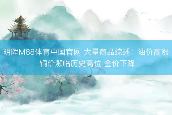 明陞M88体育中国官网 大量商品综述：油价高涨 铜价濒临历史高位 金价下降