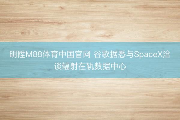 明陞M88体育中国官网 谷歌据悉与SpaceX洽谈辐射在轨数据中心