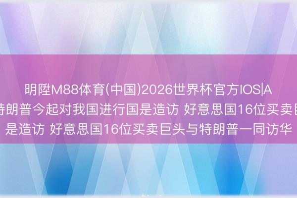 明陞M88体育(中国)2026世界杯官方IOS|Android手机app下载 特朗普今起对我国进行国是造访 好意思国16位买卖巨头与特朗普一同访华