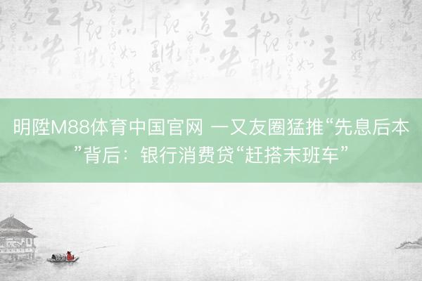 明陞M88体育中国官网 一又友圈猛推“先息后本”背后：银行消费贷“赶搭末班车”