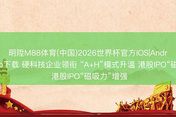 明陞M88体育(中国)2026世界杯官方IOS|Android手机app下载 硬科技企业领衔 “A+H”模式升温 港股IPO“磁吸力”增强