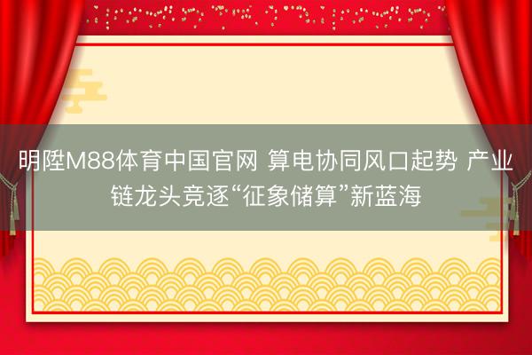 明陞M88体育中国官网 算电协同风口起势 产业链龙头竞逐“征象储算”新蓝海