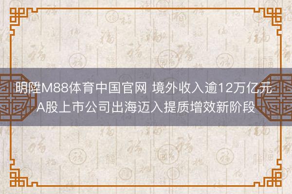 明陞M88体育中国官网 境外收入逾12万亿元 A股上市公司出海迈入提质增效新阶段