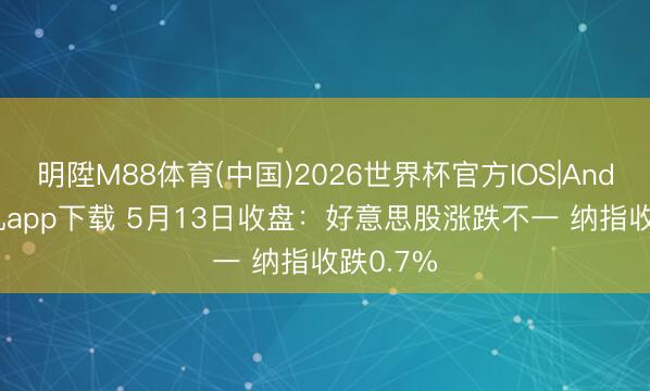 明陞M88体育(中国)2026世界杯官方IOS|Android手机app下载 5月13日收盘：好意思股涨跌不一 纳指收跌0.7%