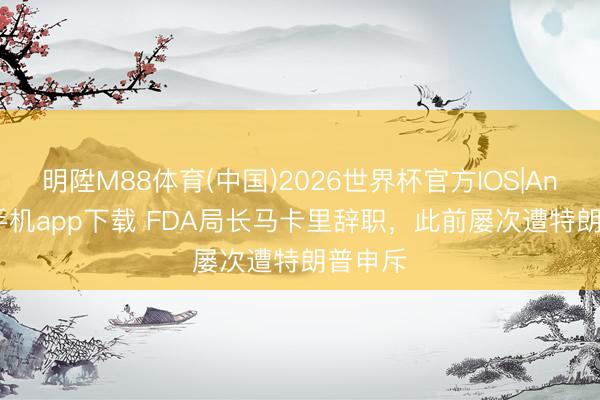 明陞M88体育(中国)2026世界杯官方IOS|Android手机app下载 FDA局长马卡里辞职，此前屡次遭特朗普申斥