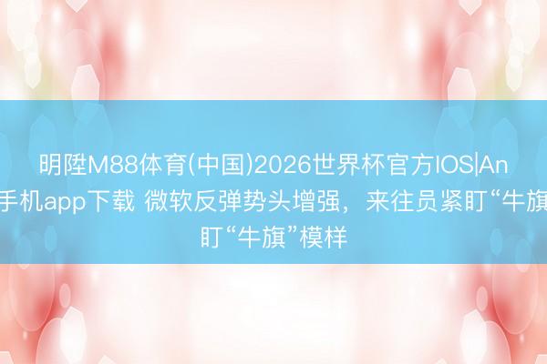 明陞M88体育(中国)2026世界杯官方IOS|Android手机app下载 微软反弹势头增强，来往员紧盯“牛旗”模样