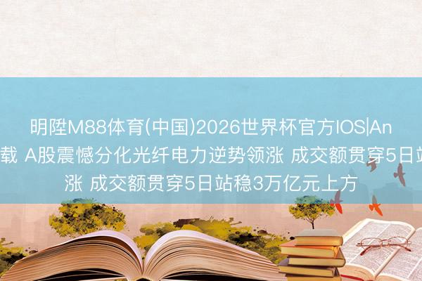 明陞M88体育(中国)2026世界杯官方IOS|Android手机app下载 A股震憾分化光纤电力逆势领涨 成交额贯穿5日站稳3万亿元上方