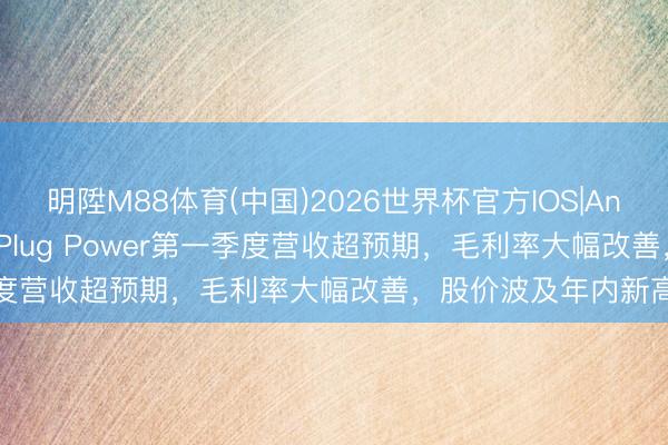明陞M88体育(中国)2026世界杯官方IOS|Android手机app下载 Plug Power第一季度营收超预期，毛利率大幅改善，股价波及年内新高