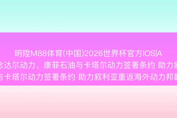 明陞M88体育(中国)2026世界杯官方IOS|Android手机app下载 说念达尔动力、康菲石油与卡塔尔动力签署条约 助力叙利亚重返海外动力邦畿